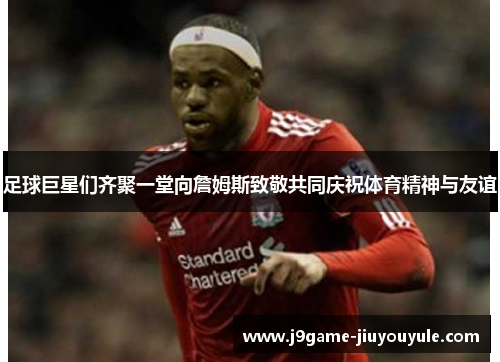 足球巨星们齐聚一堂向詹姆斯致敬共同庆祝体育精神与友谊
