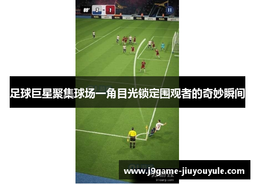 足球巨星聚集球场一角目光锁定围观者的奇妙瞬间