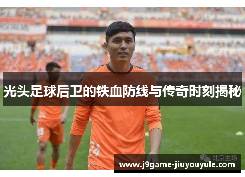 光头足球后卫的铁血防线与传奇时刻揭秘
