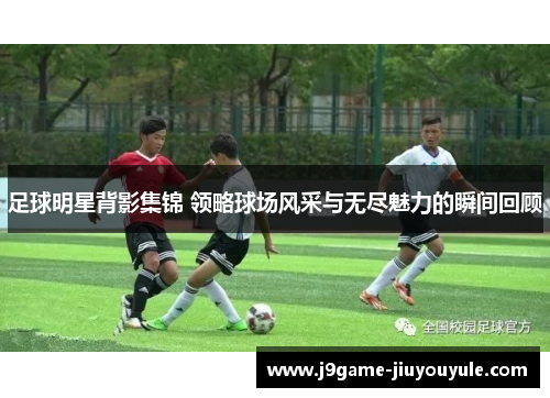足球明星背影集锦 领略球场风采与无尽魅力的瞬间回顾