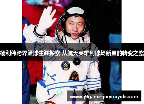 杨利伟跨界篮球生涯探索 从航天英雄到球场新星的转变之路