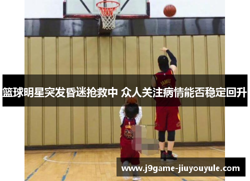 篮球明星突发昏迷抢救中 众人关注病情能否稳定回升