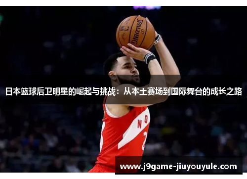 日本篮球后卫明星的崛起与挑战：从本土赛场到国际舞台的成长之路