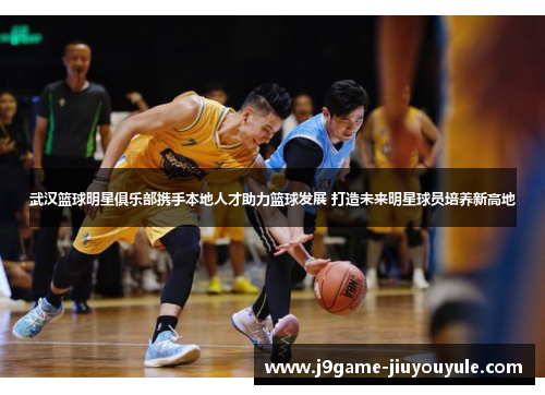 武汉篮球明星俱乐部携手本地人才助力篮球发展 打造未来明星球员培养新高地